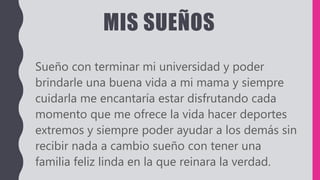 MIS SUEÑOS
Sueño con terminar mi universidad y poder
brindarle una buena vida a mi mama y siempre
cuidarla me encantaría estar disfrutando cada
momento que me ofrece la vida hacer deportes
extremos y siempre poder ayudar a los demás sin
recibir nada a cambio sueño con tener una
familia feliz linda en la que reinara la verdad.
 