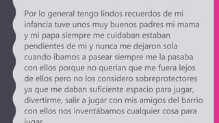 Por lo general tengo lindos recuerdos de mi
infancia tuve unos muy buenos padres mi mama
y mi papa siempre me cuidaban estaban
pendientes de mi y nunca me dejaron sola
cuando íbamos a pasear siempre me la pasaba
con ellos porque no querían que me fuera lejos
de ellos pero no los considero sobreprotectores
ya que me daban suficiente espacio para jugar,
divertirme, salir a jugar con mis amigos del barrio
con ellos nos inventábamos cualquier cosa para
 