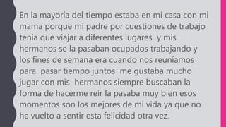 En la mayoría del tiempo estaba en mi casa con mi
mama porque mi padre por cuestiones de trabajo
tenia que viajar a diferentes lugares y mis
hermanos se la pasaban ocupados trabajando y
los fines de semana era cuando nos reuníamos
para pasar tiempo juntos me gustaba mucho
jugar con mis hermanos siempre buscaban la
forma de hacerme reír la pasaba muy bien esos
momentos son los mejores de mi vida ya que no
he vuelto a sentir esta felicidad otra vez.
 