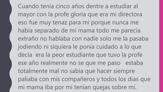 Cuando tenia cinco años dentre a estudiar al
mayor con la profe gloria que era mi directora
eso fue muy tenaz para mi porque nunca me
había separado de mi mama todo me parecía
extraño no hablaba con nadie solo me la pasaba
jodiendo ni siquiera le ponía cuidado a lo que
decía era la peor estudiante que tuvo la profe
ese año realmente no se que me paso estaba
totalmente mal no sabia que hacer siempre
paliaba con mis compañeros y todos los días que
mi mama iba por mi tenían quejas sobre mi.
 