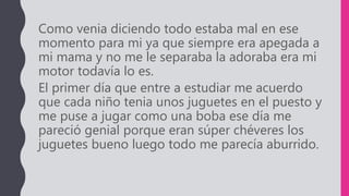 Como venia diciendo todo estaba mal en ese
momento para mi ya que siempre era apegada a
mi mama y no me le separaba la adoraba era mi
motor todavía lo es.
El primer día que entre a estudiar me acuerdo
que cada niño tenia unos juguetes en el puesto y
me puse a jugar como una boba ese día me
pareció genial porque eran súper chéveres los
juguetes bueno luego todo me parecía aburrido.
 