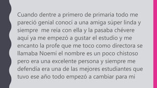 Cuando dentre a primero de primaria todo me
pareció genial conocí a una amiga súper linda y
siempre me reía con ella y la pasaba chévere
aquí ya me empezó a gustar el estudio y me
encanto la profe que me toco como directora se
llamaba Noemí el nombre es un poco chistoso
pero era una excelente persona y siempre me
defendía era una de las mejores estudiantes que
tuvo ese año todo empezó a cambiar para mi
 