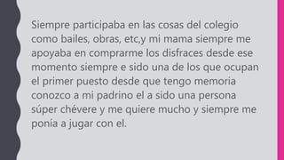 Siempre participaba en las cosas del colegio
como bailes, obras, etc,y mi mama siempre me
apoyaba en comprarme los disfraces desde ese
momento siempre e sido una de los que ocupan
el primer puesto desde que tengo memoria
conozco a mi padrino el a sido una persona
súper chévere y me quiere mucho y siempre me
ponía a jugar con el.
 