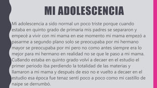 MI ADOLESCENCIA
Mi adolescencia a sido normal un poco triste porque cuando
estaba en quinto grado de primaria mis padres se separaron y
empecé a vivir con mi mama en ese momento mi mama empezó a
pasarme a segundo plano solo se preocupaba por mi hermano
mayor se preocupaba por mi pero no como antes siempre era lo
mejor para mi hermano en realidad no se que le paso a mi mama.
Cu8ando estaba en quinto grado volví a decaer en el estudio el
primer periodo iba perdiendo la totalidad de las materias y
llamaron a mi mama y después de eso no e vuelto a decaer en el
estudio esa época fue tenaz sentí poco a poco como mi castillo de
naipe se derrumbó.
 