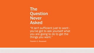 The
Question
Never
Asked
“It isn't sufficient just to want -
you've got to ask yourself what
you are going to do to get the
things you want.”
Franklin D. Roosevelt
 