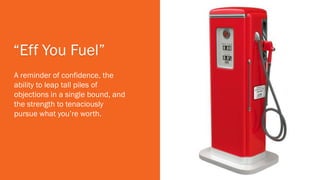 “Eff You Fuel”
A reminder of confidence, the
ability to leap tall piles of
objections in a single bound, and
the strength to tenaciously
pursue what you’re worth.
 