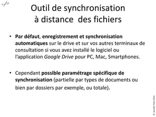 Outil de synchronisation
à distance des fichiers
• Par défaut, enregistrement et synchronisation
automatiques sur le drive et sur vos autres terminaux de
consultation si vous avez installé le logiciel ou
l’application Google Drive pour PC, Mac, Smartphones.
• Cependant possible paramétrage spécifique de
synchronisation (partielle par types de documents ou
bien par dossiers par exemple, ou totale).
©JenniferPône2014
 