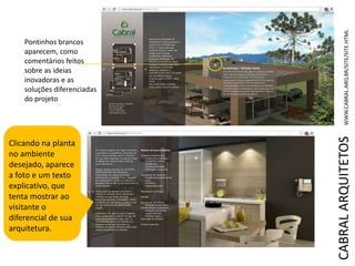 CABRALARQUITETOSWWW.CABRAL.ARQ.BR/SITE/SITE.HTML
Pontinhos brancos
aparecem, como
comentários feitos
sobre as ideias
inovadoras e as
soluções diferenciadas
do projeto
Clicando na planta
no ambiente
desejado, aparece
a foto e um texto
explicativo, que
tenta mostrar ao
visitante o
diferencial de sua
arquitetura.
 
