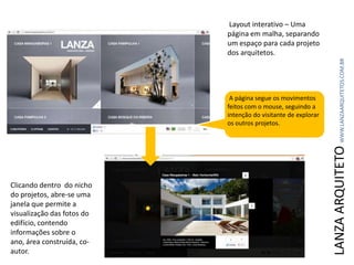 LANZAARQUITETOWWW.LANZAARQUITETOS.COM.BR
Layout interativo – Uma
página em malha, separando
um espaço para cada projeto
dos arquitetos.
A página segue os movimentos
feitos com o mouse, seguindo a
intenção do visitante de explorar
os outros projetos.
Clicando dentro do nicho
do projetos, abre-se uma
janela que permite a
visualização das fotos do
edifício, contendo
informações sobre o
ano, área construída, co-
autor.
 