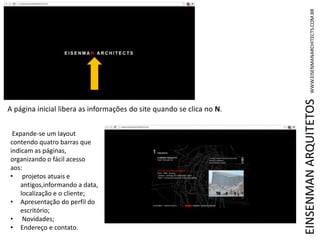 EINSENMANARQUITETOSWWW.EISENMANARCHITECTS.COM.BR
A página inicial libera as informações do site quando se clica no N.
Expande-se um layout
contendo quatro barras que
indicam as páginas,
organizando o fácil acesso
aos:
• projetos atuais e
antigos,informando a data,
localização e o cliente;
• Apresentação do perfil do
escritório;
• Novidades;
• Endereço e contato.
 