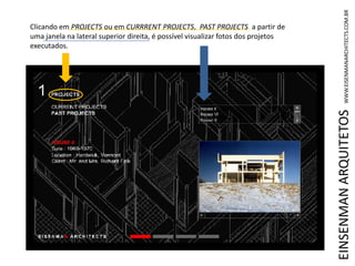 EINSENMANARQUITETOSWWW.EISENMANARCHITECTS.COM.BR
Clicando em PROJECTS ou em CURRRENT PROJECTS, PAST PROJECTS a partir de
uma janela na lateral superior direita, é possível visualizar fotos dos projetos
executados.
 