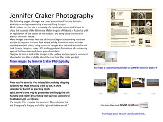 Jennifer Craker Photography The following pages of images are taken around rural Victoria Australia which is currently experiencing a ten year long drought. Most content on this site is currently of a landscape nature and is here to show the essence of the Wimmera-Mallee region of Victoria in Australia with an exploration of the senses of the outback and being close to nature or even at one with nature. Many images presented here are of the rural region surrounding Horsham and the Grampians National Park where wildly diverse locations include sparsley wooded plains, rising mountain ranges with splendid waterfalls and dark forests, canyons, sheer cliffs and rugged rock formations all contrasting against the blue skies and dense green bush land. Feel free to take a look at the images in the gallery and even post a comment about what you like or dislike about them or how they make you feel. More images by Jennifer Craker Photography Purchase a customised calendar for 2009 by Jennifer Craker Photography by clicking here… Now you’ve done it. You missed the holiday shipping deadline for that amazing work of art, t-shirt, calendar or bunch of greeting cards. Well, there’s one way to guarantee smiling faces this holiday and that’s by sending that special someone a RedBubble gift certificate. It’s simple: You choose the amount. They choose the art. Everyone’s happy and all is right with the world.* Purchase your RB Gift Certificate here… 