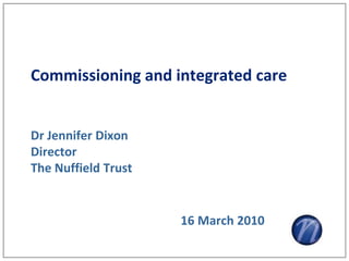Commissioning and integrated care


Dr Jennifer Dixon
Director
The Nuffield Trust


                     16 March 2010
 