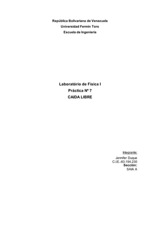 República Bolivariana de Venezuela
Universidad Fermín Toro
Escuela de Ingenieria
Laboratório de Física I
Práctica Nº 7
CAIDA LIBRE
Integrante:
Jennifer Duque
C.I.E.-83.194.230
Sección:
SAIA A
 