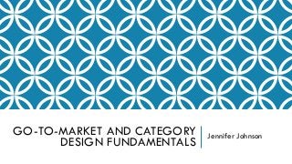 GO-TO-MARKET AND CATEGORY
DESIGN FUNDAMENTALS
Jennifer Johnson
 