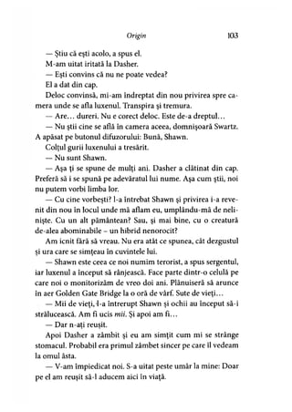 Origin 103
— Ştiu că eşti acolo, a spus el.
M-am uitat iritată la Dasher.
— Eşti convins că nu ne poate vedea?
El a dat din cap.
Deloc convinsă, mi-am îndreptat din nou privirea spre ca­
mera unde se afla luxenul. Transpira şi tremura.
— Are... dureri. Nu e corect deloc. Este de-a dreptul...
— Nu ştii cine se află în camera aceea, domnişoară Swartz.
A apăsat pe butonul difuzorului: Bună, Shawn.
Colţul gurii luxenului a tresărit.
— Nu sunt Shawn.
— Aşa ţi se spune de mulţi ani. Dasher a clătinat din cap.
Preferă să i se spună pe adevăratul lui nume. Aşa cum ştii, noi
nu putem vorbi limba lor.
— Cu cine vorbeşti? l-a întrebat Shawn şi privirea i-a reve­
nit din nou în locul unde mă aflam eu, umplându-mă de neli­
nişte. Cu un alt pământean? Sau, şi mai bine, cu o creatură
de-alea abominabile - un hibrid nenorocit?
Am icnit fără să vreau. Nu era atât ce spunea, cât dezgustul
şi ura care se simţeau în cuvintele lui.
— Shawn este ceea ce noi numim terorist, a spus sergentul,
iar luxenul a început să rânjească. Face parte dintr-o celulă pe
care noi o monitorizăm de vreo doi ani. Plănuiseră să arunce
în aer Golden Gate Bridge la o oră de vârf. Sute de vieţi...
— Mii de vieţi,-l-a întrerupt Shawn şi ochii au început să-i
strălucească. Am fi ucis mii. Şi apoi am fi...
— Dar n-ati reuşit.
Apoi Dasher a zâmbit şi eu am simţit cum mi se strânge
stomacul. Probabil era primul zâmbet sincer pe care îl vedeam
la omul ăsta.
— V-am împiedicat noi. S-a uitat peste umăr la mine: Doar
pe el am reuşit să-l aducem aici în viaţă.
 