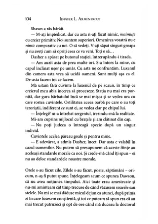 104 Jennifer L. A rmentrout
Shawn a râs hârâit.
— M-aţi împiedicat, dar cu asta n-aţi făcut nimic, maimuţe
cu creier primitiv. Noi suntem superiori. Omenirea voastră nu e
nimic comparativ cu noi. O să vedeţi. V-aţi săpat singuri groapa
şi nu aveţi cum să opriţi ceea ce va veni. Toţi o să...
Dasher a apăsat pe butonul staţiei, întrerupându-i tirada.
— Am auzit asta de prea multe ori. S-a întors la mine, cu
capul înclinat uşor pe umăr. Cu asta ne confruntăm. Luxenul
din camera asta vrea să ucidă oameni. Sunt mulţi aşa ca el.
De-asta facem tot ce facem.
Mă uitam fără cuvinte la luxenul de pe scaun, în timp ce
creierul meu abia încerca să proceseze. Staţia nu mai era por­
nită, dar gura bărbatului încă se mai mişca şi se vedea ura cu
care rostea cuvintele. Ostilitatea aceea oarbă pe care o au toţi
teroriştii, indiferent ce sunt ei, se vedea clar pe chipul lui.
— înţelegi? m-a întrebat sergentul, trezindu-mă la realitate.
Mi-am cuprins mijlocul cu braţele şi am clătinat din cap.
— Nu poţi judeca o întreagă specie după un singur
individ.
Cuvintele acelea păreau goale şi pentru mine.
— E adevărat, a admis Dasher, încet. Dar asta e valabil în
cazul oamenilor. Nu putem să presupunem că aceste fiinţe au
aceleaşi standarde morale ca noi. Şi crede-mă când îţi spun - ei
nu au deloc standardele noastre morale.
Orele s-au făcut zile. Zilele s-au făcut, poate, săptămâni - ori­
cum, n-aş fi putut spune. înţelegeam acum ce spunea Dawson,
că nu avea noţiunea timpului. Aici toate erau amestecate şi
nu-mi aminteam cât timp trecuse de când văzusem soarele sau
stelele. Nu mi se mai dăduse micul dejun ca atunci, după prima
zi în care fusesem conştientă, şi tot ce puteam să spun era că au
mai trecut patruzeci şi opt de ore când mă duceau la doctorul
 