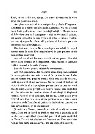 Origin 105
Roth, să-mi ia din nou sânge. De atunci îl văzusem de vreo
cinci ori, poate mai mult.
Am pierdut numărul. Am mai pierdut şi altele. Kilograme.
Abilitatea de a zâmbi sau de a râde. Lacrimile. Nu mi-a rămas
decât furia şi, de câte ori eram pusă faţă în faţă cu Mo sau cu un
alt hibrid pe care nu-1 cunoşteam - nici nu voiam să-l cunosc,
din cauza lucrurilor pe care trebuia să le fac -, furia şi frustra­
rea mea ajungeau la culme. Mă şi miram că încă mai pot avea
sentimente aşa de puternice.
Dar încă nu cedasem. Nu m-am luptat niciodată în timpul
acestor teste de stres. Era singurul mod în care puteam să-mi
demonstrez controlul.
Am refuzat să mă bat cu ei - să îi bat sau poate chiar să-i
omor, dacă situaţia ar fi degenerat. Parcă trăiam o versiune
reală şi bolnavă a Jocurilor Foamei.
Jocurile Foamei pentru hibrizi de extraterestru.
Am vrut să zâmbesc, dar mişcarea aceea îmi provoca dureri
în buzele plesnite. Am refuzat eu să fac pe terminatorul, dar
ceilalţi hibrizi erau puşi pe treabă. Unii erau aşa de hotărâţi,
încât ajunseseră să-mi vorbească. Să-mi spună că trebuie să
lupt, că trebuie să mă pregătesc pentru ziua în care vor veni
ceilalţi luxeni, să fiu pregătită şi pentru luxenii care sunt deja
aici. Era evident că ei credeau sincer că adevăraţii ticăloşi sunt
luxenii. Poate ei or fi băut gaz, dar eu nu. Chiar şi aşa, prin
creierul meu începuse să se ridice şovăitor o întrebare - cum
puteau cei de la Daedalus să ţină atâţia indivizi sub control, era
oare ceva adevărat în ce spuneau ei?
Şi mai era şi Shawn, luxenul care voia să ucidă mii de oa­
meni. Dacă era să-l cred pe Dasher, mai erau o grămadă ca el
în libertate - aşteptând momentul potrivit să preia controlul
pe Terra. Dar să mă gândesc că Daemon sau Dee, sau chiar
Ash, ar face parte din aşa ceva... mi-era imposibil să cred.
 