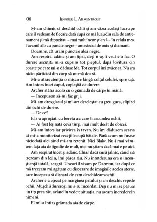 106 Jennifer L. A rmentrout
M-am chinuit să deschid ochii şi am văzut acelaşi lucru pe
care îl vedeam de fiecare dată după ce mă luau din sala de antre­
nament şi mă depozitau - mai mult inconştientă - în celula mea.
Tavanul alb cu puncte negre - amestecul de onix şi diamant.
Doamne, cât uram punctele alea negre.
Am respirat adânc şi am ţipat, deşi n-aş fi vrut s-o fac. O
durere ascuţită mi-a cuprins tot pieptul, după lovitura din
coaste pe care mi-o dăduse Mo. Tot corpul îmi zvâcnea. Nu era
nicio părticică din corp să nu mă doară.
Mi-a atras atenţia o mişcare lângă colţul celulei, spre uşă.
Am întors încet capul, copleşită de durere.
Archer stătea acolo cu o grămadă de cârpe în mână.
— începusem să-mi fac griji.
Mi-am dres glasul şi mi-am descleştat cu greu gura, clipind
din ochi de durere.
— De ce?
El s-a apropiat, cu bereta aia care îi ascundea ochii.
— Ai fost leşinată ceva timp, mai mult decât de obicei.
Mi-am întors iar privirea în tavan. Nu îmi dădusem seama
că mi-a monitorizat reacţiile după bătaie. Până acum nu fusese
niciodată aici când mi-am revenit. Nici Blake. Nu-i mai văzu­
sem faţa aia de jigodie de mult, nici nu ştiam dacă mai e pe aici.
Am respirat încet şi adânc. Chiar dacă sună jalnic, când mă
trezeam din leşin, îmi părea rău. Nu întotdeauna era o incon­
ştienţă totală, neagră. Uneori îl visam pe Daemon, iar după ce
mă trezeam mă agăţam cu disperare de imaginile acelea şterse,
care începeau să dispară de cum deschideam ochii.
Archer s-a aşezat pe marginea patului şi am deschis repede
ochii. Muşchii dureroşi mi s-au încordat. Deşi nu mi se păruse
un tip prea rău, având în vedere situaţia, nu aveam încredere în
nimeni.
El mi-a întins grămada aia de cârpe.
 