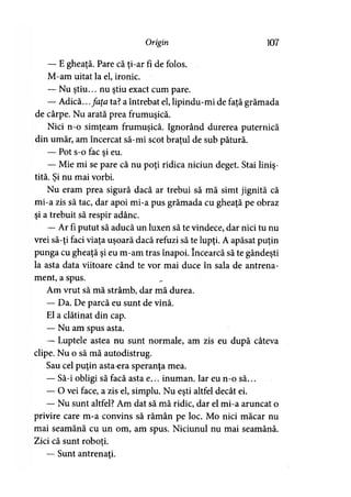Origin 107
— E gheaţă. Pare că ţi-ar fi de folos.
M-am uitat la el, ironic.
— Nu ştiu... nu ştiu exact cum pare.
— Adică...faţa ta? a întrebat el, lipindu-mi de faţă grămada
de cârpe. Nu arată prea frumuşică.
Nici n-o simţeam frumuşică. Ignorând durerea puternică
din umăr, am încercat să-mi scot braţul de sub pătură.
— Pot s-o fac şi eu.
— Mie mi se pare că nu poţi ridica niciun deget. Stai liniş­
tită. Şi nu mai vorbi.
Nu eram prea sigură dacă ar trebui să mă simt jignită că
mi-a zis să tac, dar apoi mi-a pus grămada cu gheaţă pe obraz
şi a trebuit să respir adânc.
— Ar fi putut să aducă un luxen să te vindece, dar nici tu nu
vrei să-ţi faci viaţa uşoară dacă refuzi să te lupţi. A apăsat puţin
punga cu gheaţă şi eu m-am tras înapoi. încearcă să te gândeşti
la asta data viitoare când te vor mai duce în sala de antrena­
ment, a spus.
Am vrut să mă strâmb, dar mă durea.
— Da. De parcă eu sunt de vină.
El a clătinat din cap.
— Nu am spus asta.
— Luptele astea nu sunt normale, am zis eu după câteva
clipe. Nu o să mă autodistrug.
Sau cel puţin asta-era speranţa mea.
— Să-i obligi să facă asta e... inuman. Iar eu n-o să...
— O vei face, a zis el, simplu. Nu eşti altfel decât ei.
— Nu sunt altfel? Am dat să mă ridic, dar el mi-a aruncat o
privire care m-a convins să rămân pe loc. Mo nici măcar nu
mai seamănă cu un om, am spus. Niciunul nu mai seamănă.
Zici că sunt roboti.*
— Sunt antrenaţi.
 