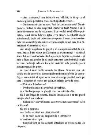 108 Jennifer L. A rmentrout
— An...antrenaţi? am izbucnit eu, bâlbâit, în timp ce el
mutase gheaţa pe bărbia mea. Sunt lipsiţi de creier...
— Nu contează cum sunt ei. Faci în continuare asta? Nu ri­
postezi, nu faci ce vrea sergentul Dasher să faci? Atunci o să fii
în continuare un sac de box uman. Şice rezolvă asta? Mâine-poi-
mâine, unul dintre hibrizii ăştia te va omorî. A coborât vocea
atât de mult, încât mă îndoiam că va putea fi auzit de microfoa­
nele din cameră: Şi atunci ce se va întâmpla cu cel care te-a hi­
bridizat? Va muri şi el, Katy.
Am simţit o apăsare în piept şi m-a cuprins o altfel de du­
rere. Brusc, l-am văzut pe Daemon cu ochii minţii - rânjetul
ăla al lui, care mă înfuria când apărea pe faţa lui expresivă - şi
mi s-a făcut aşa de dor de el, încât simţeam cum îmi urcă în gât
lacrimi fierbinţi. Mi-am încleştat mâinile sub pătură, parcă
aveam o gaură în piept.
Au trecut mai multe minute în tăcere. Stăteam aşa, ui-
tându-mă la umerii lui acoperiţi de uniforma cafenie de camu­
flaj, şi am căutat să spun ceva care să alunge pustiul acela pe
care îl simţeam în mine; am găsit, în sfârşit, ceva de spus.
— Pot să te întreb ceva?
— Probabil că nici n-ar trebui să vorbeşti.
A schimbat punga de gheaţă dintr-o mână în alta.
Nu l-am băgat în seamă, aveam senzaţia că o să-mi pierd
minţile dacă nu vorbesc.
— Există într-adevăr luxeni care vor să ne cucerească? Alţii)
ca Shawn?
Nu mi-a răspuns.
Am închis ochii şi am oftat, obosită.
— O să mori dacă îmi răspunzi la o întrebare?
A mai trecut o clipă.
— Simplul fapt că pui această întrebare ar trebui să fie un
răspuns.
 