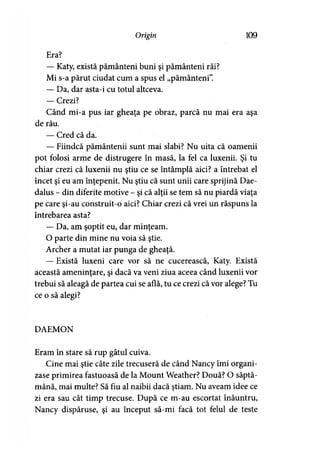 Origin 109
Era?
— Katy, există pământeni buni şi pământeni răi?
Mi s-a părut ciudat cum a spus el „pământeni”.
— Da, dar asta-i cu totul altceva.
— Crezi?
Când mi-a pus iar gheaţa pe obraz, parcă nu mai era aşa
de rău.
— Cred că da.
— Fiindcă pământenii sunt mai slabi? Nu uita că oamenii
pot folosi arme de distrugere în masă, la fel ca luxenii. Şi tu
chiar crezi că luxenii nu ştiu ce se întâmplă aici? a întrebat el
încet şi eu am înţepenit. Nu ştiu că sunt unii care sprijină Dae-
dalus - din diferite motive - şi că alţii se tem să nu piardă viaţa
pe care şi-au construit-o aici? Chiar crezi că vrei un răspuns la
întrebarea asta?
— Da, am şoptit eu, dar minţeam.
O parte din mine nu voia să ştie.
Archer a mutat iar punga de gheaţă.
— Există luxeni care vor să ne cucerească, Katy. Există
această ameninţare, şi dacă va veni ziua aceea când luxenii vor
trebui să aleagă de partea cui se află, tu ce crezi că vor alege? Tu
ce o să alegi?
DAEMON
Eram în stare să rup gâtul cuiva.
Cine mai ştie câte zile trecuseră de când Nancy îmi organi­
zase primirea fastuoasă de la Mount Weather? Două? O săptă­
mână, mai multe? Să fiu al naibii dacă ştiam. Nu aveam idee ce
zi era sau cât timp trecuse. După ce m-au escortat înăuntru,
Nancy dispăruse, şi au început să-mi facă tot felul de teste
 