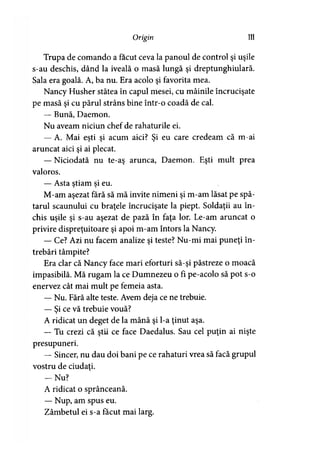 Origin 111
Trupa de comando a făcut ceva la panoul de control şi uşile
s-au deschis, dând la iveală o masă lungă şi dreptunghiulară.
Sala era goală. A, ba nu. Era acolo şi favorita mea.
Nancy Husher stătea în capul mesei, cu mâinile încrucişate
pe masă şi cu părul strâns bine într-o coadă de cal.
— Bună, Daemon.
Nu aveam niciun chef de rahaturile ei.
— A. Mai eşti şi acum aici? Şi eu care credeam că m-ai
aruncat aici şi ai plecat.
— Niciodată nu te-aş arunca, Daemon. Eşti mult prea
valoros.
— Asta ştiam si eu.y >
M-am aşezat fără să mă invite nimeni şi m-am lăsat pe spă­
tarul scaunului cu braţele încrucişate la piept. Soldaţii au în­
chis uşile şi s-au aşezat de pază în faţa lor. Le-am aruncat o
privire dispreţuitoare şi apoi m-am întors la Nancy.
— Ce? Azi nu facem analize şi teste? Nu-mi mai puneţi în­
trebări tâmpite?
Era clar că Nancy face mari eforturi să-şi păstreze o moacă
impasibilă. Mă rugam la ce Dumnezeu o fi pe-acolo să pot s-o
enervez cât mai mult pe femeia asta.
— Nu. Fără alte teste. Avem deja ce ne trebuie.
— Si ce vă trebuie vouă?)
A ridicat un deget de la mână şi l-a ţinut aşa.
— Tu crezi că ştii ce face Daedalus. Sau cel puţin ai nişte
presupuneri.
— Sincer, nu dau doi bani pe ce rahaturi vrea să facă grupul
vostru de ciudaţi.
— Nu?
A ridicat o sprânceană.
— Nup, am spus eu.
Zâmbetul ei s-a făcut mai larg.
 