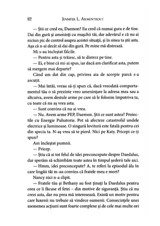 112 Jennifer L. A rmentrout
— Ştii ce cred eu, Daemon? Eu cred că numai gura e de tine.
Dai din gură şi ameninţi cu muşchii tăi, dar adevărul e că nu ai
niciun pic de control asupra acestei situaţii, şi în sinea ta ştii asta.
Aşa că n-ai decât să dai din gură. Pe mine mă distrează.
Mi s-au încleştat fălcile.y
— Pentru asta şi trăiesc, să te distrez pe tine.
— Ei, e bine că mi-ai spus, iar dacă am clarificat asta, putem
să mergem mai departe?
Când am dat din cap, privirea aia de scorpie parcă s-a
ascutit.>
— Mai întâi, vreau să-ţi spun că, dacă vreodată comporta­
mentul tău o să prezinte vreo ameninţare la adresa mea sau a
altcuiva, avem destule arme pe care să le folosim împotriva ta,
cu toate că nu aş vrea asta.
— Sunt convins că nu ai vrea.
— Nu. Avem arme PEP, Daemon. Ştii ce sunt astea? Proiec­
tile cu Energie Pulsatorie. Pot să afecteze catastrofal undele
electrice şi luminoase. O singură lovitură este fatală pentru cei
din specia ta. N-aş vrea să te pierd. Nici pe Katy. Pricepi ce-ţi
spun?
Am încleştat pumnii.
— Pricep.
— Ştiu că ai tot felul de idei preconcepute despre Daedalus,
dar sperăm să schimbăm toate astea în timpul şederii tale aici.
— Hmm, idei preconcepute? A, te referi la episodul ăla în
care lingăii tăi m-au convins că fratele meu e mort?
Nancy nici n-a clipit.
— Fratele tău şi Bethany au fost ţinuţi la Daedalus pentru
ceea ce îi făcuse el fetei - din motive de siguranţă. Ştiu că nu
crezi asta, dar nu prea mă interesează. Există un motiv pentru
care luxenii nu trebuie să vindece oamenii. Consecinţele unei
asemenea acţiuni sunt foarte complexe şi de cele mai multe ori
 