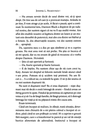 14 Jennifer L. A rmentrout
— Nu aveam nevoie decât de unul dintre voi, să-ţi spun
drept. De tine sau de cel care ţi-a provocat mutaţia. Avându-te
pe tine, îl vom atrage şi pe acela. A făcut o pauză, apoi a conti­
nuat: în momentul ăsta, Daemon Black a dispărut de pe rada­
rul nostru, dar suntem siguri că nu va fi aşa multă vreme. Am
aflat din studiile noastre că legătura dintre un luxen şi un mu­
tant este deosebit de puternică, mai ales cea dintre un bărbat şi
o femeie. Si, din observaţiile noastre, voi doi sunteti extremj ' > »
de... apropiaţi.
Da, uşurarea mea s-a dus pe apa sâmbetei şi m-a cuprins
groaza. Nu mai avea rost să mă prefac. Nu ştiu ce încerca el
să-mi spună, dar eu nu aveam de gând să recunosc că e vorba
despre Daemon. Niciodată.
— Ştiu că eşti speriată şi furioasă.
— Da, foarte speriată şi foarte furioasă.
— E de înţeles. Nu suntem chiar aşa de răi cum crezi tu,
Katy. Aveam tot dreptul să folosim metode letale atunci când
v-am prins. Puteam să-ţi ucidem toţi prietenii. Nu am fă­
cut-o. .. S-a ridicat iar, cu mâinile la spate. O să-ţi dai seama că
nu noi suntem duşmanii tăi.
Nu sunt ei duşmanii mei? Ba ei erau duşmanii - nişte duş­
mani mai răi decât o ceată întreagă de arumi - fiindcă aveau un
întregguvern în spate. Fiindcă îşi permiteau să captureze pe cine
voiau ei şi să-l ia de lângă familie, de lângă prieteni, să îi distrugă
întreaga lui viaţă şi să nu păţească nimic din cauza asta.
Eram terminată.
Când am început să realizez, în sfârşit, toată situaţia, deter­
minarea mea chinuită de a-mi păstra calmul a început să ce­
deze, până când m-am prăbuşit cu totul. M-a cuprins o groază
fără margini, care s-a transformat în panică şi un val de emoţii
haotice alimentate de adrenalină. Instinctul a început să
 