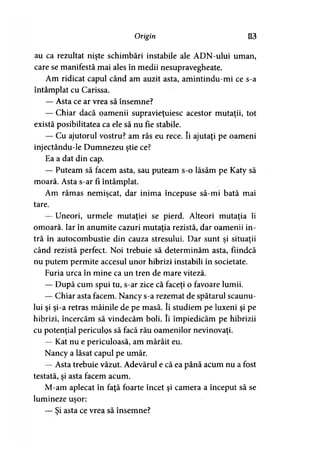 Origin 113
au ca rezultat nişte schimbări instabile ale ADN-ului uman,
care se manifestă mai ales în medii nesupravegheate.
Am ridicat capul când am auzit asta, amintindu-mi ce s-a
întâmplat cu Carissa.
— Asta ce ar vrea să însemne?
— Chiar dacă oamenii supravieţuiesc acestor mutaţii, tot
există posibilitatea ca ele să nu fie stabile.
— Cu ajutorul vostru? am râs eu rece. îi ajutaţi pe oameni
injectându-le Dumnezeu ştie ce?
Ea a dat din cap.
— Puteam să facem asta, sau puteam s-o lăsăm pe Katy să
moară. Asta s-ar fi întâmplat.
Am rămas nemişcat, dar inima începuse să-mi bată mai
tare.
— Uneori, urmele mutaţiei se pierd. Alteori mutaţia îi
omoară. Iar în anumite cazuri mutaţia rezistă, dar oamenii in­
tră în autocombustie din cauza stresului. Dar sunt şi situaţii
când rezistă perfect. Noi trebuie să determinăm asta, fiindcă
nu putem permite accesul unor hibrizi instabili în societate.
Furia urca în mine ca un tren de mare viteză.
— După cum spui tu, s-ar zice că faceţi o favoare lumii.
— Chiar asta facem. Nancy s-a rezemat de spătarul scaunu­
lui şi şi-a retras mâinile de pe masă. îi studiem pe luxeni şi pe
hibrizi, încercăm să vindecăm boli. îi împiedicăm pe hibrizii
cu potenţial periculos să facă rău oamenilor nevinovaţi.
— Kat nu e periculoasă, am mârâit eu.
Nancy a lăsat capul pe umăr.
— Asta trebuie văzut. Adevărul e că ea până acum nu a fost
testată, şi asta facem acum.
M-am aplecat în faţă foarte încet şi camera a început să se
lumineze uşor:>
— Şi asta ce vrea să însemne?
 