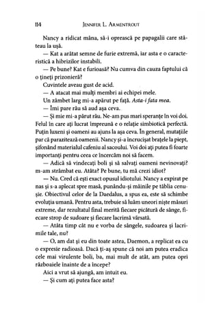114 Jennifer L. A rmentrout
Nancy a ridicat mâna, să-i oprească pe papagalii care stă­
teau la uşă.
— Kat a arătat semne de furie extremă, iar asta e o caracte­
ristică a hibrizilor instabili.
— Pe bune? Kat e furioasă? Nu cumva din cauza faptului că
o ţineţi prizonieră?
Cuvintele aveau gust de acid.
— A atacat mai mulţi membri ai echipei mele.
Un zâmbet larg mi-a apărut pe faţă. Asta-ifata mea.
— îmi pare rău să aud aşa ceva.
— Şi mie mi-a părut rău. Ne-am pus mari speranţe în voi doi.
Felul în care aţi lucrat împreună e o relaţie simbiotică perfectă.
Puţin luxeni şi oameni au ajuns la aşa ceva. în general, mutaţiile
par că parazitează oamenii. Nancy şi-a încrucişat braţele la piept,
şifonând materialul cafeniu al sacoului. Voi doi aţi putea fi foarte
importanţi pentru ceea ce încercăm noi să facem.
— Adică să vindecaţi boli şi să salvaţi oameni nevinovaţi?
m-am strâmbat eu. Atâta? Pe bune, tu mă crezi idiot?
— Nu. Cred că eşti exact opusul idiotului. Nancy a expirat pe
nas şi s-a aplecat spre masă, punându-şi mâinile pe tăblia cenu­
şie. Obiectivul celor de la Daedalus, a spus ea, este să schimbe
evoluţia umană. Pentru asta, trebuie să luăm uneori nişte măsuri
extreme, dar rezultatul final merită fiecare picătură de sânge, fi­
ecare strop de sudoare şi fiecare lacrimă vărsată.
— Atâta timp cât nu e vorba de sângele, sudoarea şi lacri­
mile tale, nu?
— O, am dat şi eu din toate astea, Daemon, a replicat ea cu
o expresie radioasă. Dacă ţi-aş spune că noi am putea eradica
cele mai virulente boli, ba, mai mult de atât, am putea opri
războaiele înainte de a începe?
Aici a vrut să ajungă, am intuit eu.
— Şi cum aţi putea face asta?
 