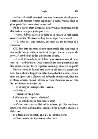 Origin 115
— Crezi că există vreo ţară care s-ar încumeta să se lupte cu
o armată de hibrizi? A lăsat capul într-o parte. Atunci când ar
şti ce poate face un mutant de succes?
Pe de o parte, eram dezgustat de ce voia să-mi spună. Pe de
altă parte, eram, pur şi simplu, iritat.
— Creaţi hibrizi care să se lupte şi să moară în războaiele
voastre stupide? Pentru asta l-aţi torturat pe fratele meu?
— Tu spui că l-am torturat, eu spun că am încercat să-l
motivăm.
OK, deci ăsta era unul dintre momentele alea din viaţă în
care nu-ţi doreşti altceva decât să dai pe cineva cu capul de
pereţi. Şi cred că îşi dădea şi ea seama de asta.
— Hai să trecem la subiect, Daemon. Avem nevoie de aju­
torul tău - de bunăvoie. Dacă treburile ies bine pentru noi, ies
bine şi pentru tine. Cu ce te putem convinge să facem un pact?
Nu era nimic în lumea asta care să mă facă să accept aşa
ceva. Era o chestie împotriva naturii, era absolut aiurea. Dar eu
eram un tip căruia îi plăceau schimburile în natură şi, dacă mi
se oferea ocazia, nu mă interesa ce voia Daedalus sau ce voia
Luc, mă interesa ce voiam eu.
— E un singur lucru pe care îl vreau.
— Si ăsta e...*
— Vreau s-o văd pe Kat.
Lui Nancy nu i-a pierit zâmbetul.
— Şi ce eşti dispus să faci pentru asta?
— Orice, am spus eu fără nicio ezitare, şi chiar vorbeam
serios. Fac orice, dar mai întâi vreau s-o văd pe Kat şi vreau s-o
văd acum.
Şi-a făcut nişte socoteli, apoi i s-au luminat ochii.
— Sunt convinsă că putem rezolva ceva.
 