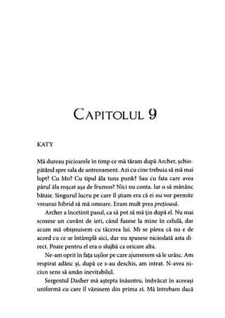 Capitolul 9
KATY
Mă dureau picioarele în timp ce mă târâm după Archer, şchio­
pătând spre sala de antrenament. Azi cu cine trebuia să mă mai
lupt? Cu Mo? Cu tipul ăla tuns punk? Sau cu fata care avea
părul ăla roşcat aşa de frumos? Nici nu conta. Iar o să mănânc
bătaie. Singurul lucru pe care îl ştiam era că ei nu vor permite
vreunui hibrid să mă omoare. Eram mult prea preţioasă.
Archer a încetinit pasul, ca să pot să mă ţin după el. Nu mai
scosese un cuvânt de ieri, când fusese la mine în celulă, dar
acum mă obişnuisem cu tăcerea lui. Mi se părea că nu e de
acord cu ce se întâmplă aici, dar nu spusese niciodată asta di­
rect. Poate pentru el era o slujbă ca oricare alta.
Ne-am oprit în faţa uşilor pe care ajunsesem să le urăsc. Am
respirat adânc şi, după ce s-au deschis, am intrat. N-avea ni-
ciun sens să amân inevitabilul.
Sergentul Dasher mă aştepta înăuntru, îmbrăcat în aceeaşi
uniformă cu care îl văzusem din prima zi. Mă întrebam dacă
 