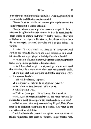 Origin 117
are cumva un număr infinit de costume. Dacă nu, înseamnă că
factura de la curăţătorie era astronomică.
Gândurile astea stupide îmi treceau prin cap înainte să fiu
transformată într-o uriaşă vânătaie.
Dasher mi-a aruncat o privire oarecum surprinsă. Din ce
văzusem în oglinda fumurie care era în baie la mine, îmi dă­
deam seama că arătam ca dracu’. Pe partea dreaptă, obrazul şi
ochiul meu erau nişte umflături urâte, de culoare violetă. Buza
de jos era ruptă. Iar restul corpului era o bogată colecţie de
vânătăi.
A clătinat din cap şi s-a dat la o parte, ca să-l lase pe doctorul
Roth să mă consulte. Doctorul mi-a luat tensiunea, m-a ascul­
tat să vadă cum respir şi apoi mi-a băgat în ochi o lumină.
— Pare şi mai afectată, a spus el, băgându-şi stetoscopul sub
halat. Dar poate să participe la testul de stres.
— Ar fi bine dacă ar şi vrea să participe, a mormăit unul
dintre bărbaţii de la monitoare. Nu să stea pur şi simplu acolo.
M-am uitat urât la el, dar până să deschid eu gura, a inter­
venit sergentul Dasher.
— Azi o să fie altceva, a spus el.
Mi-am încrucişat mâinile la piept şi l-am privit fix.
— Nu. Nu o voi face. Nu o să mă lupt cu ei.
A ridicat puţin bărbia.
— Poate nu ţi-am prezentat noi corect testul de stres.
— I-auzi, am zis eu şi am zâmbit când am văzut ce ochi a fă­
cut când m-a auzit. Şi care parte din chestia asta nu e corectă?
— Noi nu vrem să te lupţi doar de dragul luptei, Katy. Vrem
doar să ne asigurăm că mutaţia ta e viabilă. Am văzut că nu
vrei să loveşti un alt hibrid.
O mică scânteie de speranţă s-a aprins în mine, ca o să­
mânţă minusculă care cade pe pământ. Poate poziţia mea,
 