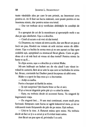 118 Jennifer L. A r.mentr.out
toate vânătăile alea pe care le-am primit, au însemnat ceva
pentru ei. Ar fi fost un lucru mărunt, care poate pentru ei nu
însemna nimic, dar pentru mine era totul.
— Dar tot trebuie să-ţi verificăm abilităţile în condiţii de
stres.
S-a apropiat de cei de la monitoare şi speranţele mele s-au
dus pe apa sâmbetei. Uşa s-a deschis.
— Cred că acum o să vrei să dai testul.
O, Doamne, nu voiam să intru acolo, dar am făcut un pas şi
încă un pas, fiindcă nu voiam să arăt niciun semn de slăbi­
ciune. Uşa s-a închis în urma mea şi m-am aşezat cu faţa spre
cealaltă uşă, aşteptând cu stomacul făcut ghem. Cum se gân­
deau că o să mă facă să vreau să dau testul? Pentru nimic în
lume n-as fi...T
în clipa aceea, uşa s-a deschis şi a intrat Blake.
Mi-am înăbuşit un hohot sec de râs când l-am văzut in­
trând în cameră, fără să se uite la uşa care se închidea în urma
lui. Brusc, cuvintele lui Dasher parcă începeau să aibă sens.
Blake s-a oprit în faţa mea şi s-a încruntat.
— Arăţi ca naiba.
Furia a început să fiarbă în mine.
— Şi eşti surprins? Ştii foarte bine ce fac ei aici.
El şi-a trecut degetele prin păr şi s-a uitat la mine.
— Katy, nu trebuia decât să accesezi Sursa. Tu singură îţi
îngreunezi viaţa.
— Eu singură îmi... N-am mai continuat, eram mult prea
furioasă. Simţeam cum Sursa se agită înăuntrul meu, şi mi se
ridicaseră toate firişoarele de păr de pe mine. Eşti nebun.
— Uită-te la tine. Â fluturat mâna spre mine. Nu trebuia
decât să faci ce ţi s-a cerut şi ai fi evitat toate astea.
Am făcut un pas spre el, privindu-1 cu ură.
 