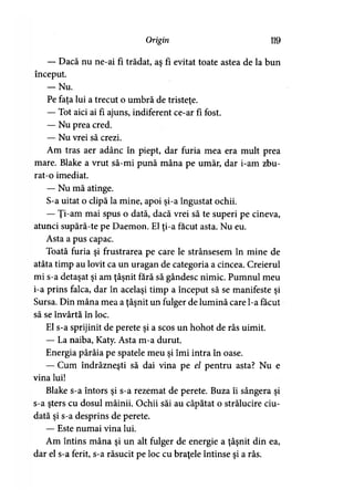 Origirt 119
— Dacă nu ne-ai fi trădat, aş fi evitat toate astea de la bun
început.
— Nu.
Pe fata lui a trecut o umbră de tristete.> >
— Tot aici ai fi ajuns, indiferent ce-ar fi fost.
— Nu prea cred.
— Nu vrei să crezi.
Am tras aer adânc în piept, dar furia mea era mult prea
mare. Blake a vrut să-mi pună mâna pe umăr, dar i-am zbu-
rat-o imediat.
— Nu mă atinge.
S-a uitat o clipă la mine, apoi şi-a îngustat ochii.
— Ţi-am mai spus o dată, dacă vrei să te superi pe cineva,
atunci supără-te pe Daemon. El ţi-a făcut asta. Nu eu.
Asta a pus capac.
Toată furia şi frustrarea pe care le strânsesem în mine de
atâta timp au lovit ca un uragan de categoria a cincea. Creierul
mi s-a detaşat şi am ţâşnit fără să gândesc nimic. Pumnul meu
i-a prins falca, dar în acelaşi timp a început să se manifeste şi
Sursa. Din mâna mea a ţâşnit un fulger de lumină care l-a făcut
să se învârtă în loc.
El s-a sprijinit de perete şi a scos un hohot de râs uimit.
— La naiba, Katy. Asta m-a durut.
Energia pârâia pe spatele meu şi îmi intra în oase.
— Cum îndrăzneşti să dai vina pe el pentru asta? Nu e
vina lui!
Blake s-a întors şi s-a rezemat de perete. Buza îi sângera şi
s-a şters cu dosul mâinii. Ochii săi au căpătat o strălucire ciu­
dată şi s-a desprins de perete.
— Este numai vina lui.
Am întins mâna şi un alt fulger de energie a ţâşnit din ea,
dar el s-a ferit, s-a răsucit pe loc cu braţele întinse şi a râs.
 