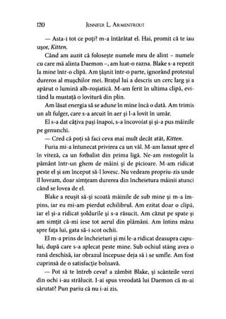 120 Jennifer L. A rmentrout
— Asta-i tot ce poţi? m-a întărâtat el. Hai, promit că te iau
uşor, Kitten.
Când am auzit că foloseşte numele meu de alint - numele
cu care mă alinta Daemon -, am luat-o razna. Blake s-a repezit
la mine într-o clipă. Am ţâşnit într-o parte, ignorând protestul
dureros al muşchilor mei. Braţul lui a descris un cerc larg şi a
apărut o lumină alb-roşiatică. M-am ferit în ultima clipă, evi­
tând la mustaţă o lovitură din plin.
Am lăsat energia să se adune în mine încă o dată. Am trimis
un alt fulger, care s-a arcuit în aer şi l-a lovit în umăr.
El s-a dat câţiva paşi înapoi, s-a încovoiat şi şi-a pus mâinile
pe genunchi.
— Cred că poţi să faci ceva mai mult decât atât, Kitten.
Furia mi-a întunecat privirea ca un văl. M-am lansat spre el
în viteză, ca un fotbalist din prima ligă. Ne-am rostogolit la
pământ într-un ghem de mâini şi de picioare. M-am ridicat
peste el şi am început să-l lovesc. Nu vedeam propriu-zis unde
îl loveam, doar simţeam durerea din încheietura mâinii atunci
când se lovea de el.
Blake a reuşit să-şi scoată mâinile de sub mine şi m-a îm­
pins, iar eu mi-am pierdut echilibrul. Am ezitat doar o clipă,
iar el şi-a ridicat şoldurile şi s-a răsucit. Am căzut pe spate şi
am simţit că-mi iese tot aerul din plămâni. Am întins mâna
spre faţa lui, gata să-i scot ochii.
El m-a prins de încheieturi şi mi le-a ridicat deasupra capu­
lui, după care s-a aplecat peste mine. Sub ochiul stâng avea o
rană deschisă, iar obrazul începuse deja să i se umfle. Am fost
cuprinsă de o satisfacţie bolnavă.
— Pot să te întreb ceva? a zâmbit Blake, şi scânteile verzi
din ochi i-au strălucit. I-ai spus vreodată lui Daemon că m-ai
sărutat? Pun pariu că nu i-ai zis.
 