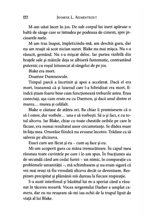 122 Jennifer L. A rmentrout
M-am uitat încet în jos. De sub corpul lui inert apăruse o
baltă de sânge care se întindea pe podeaua de ciment, spre pi­
cioarele mele.
M-am tras înapoi, împleticindu-mă, am deschis gura, dar
nu am reuşit să scot niciun sunet. Blake nu mai mişca. Nu s-a
răsucit, gemând. Nu s-a mişcat deloc. Iar partea vizibilă din
braţele sale şi mâinile deja se albiseră fantomatic, contrastând
puternic cu roşul întunecat al sângelui de pe jos.
Blake era mort.
Doamne Dumnezeule.
Timpul parcă a încetinit şi apoi a accelerat. Dacă el era
mort, înseamnă că şi luxenul care l-a hibridizat era mort, fi­
indcă ştiam foarte bine cum funcţionează treburile astea. Erau
conectaţi, aşa cum eram eu cu Daemon, şi dacă unul dintre ei
murea... murea şi celălalt.
Blake o căutase de atâtea ori. Ba chiar îi promisesem că o
să-l omor, dar vorbele... una e să vorbeşti. Să o şi faci, e cu to­
tul altceva. Iar Blake, chiar cu toate chestiile oribile pe care le
făcuse, era numai rezultatul unor circumstanţe. Se dădea mare
în faţa mea. Omorâse fiindcă nu avusese încotro. Trădase ca să
salveze pe altcineva.
Exact cum am făcut şi eu - cum aş face şi eu.
Mi-am acoperit gura cu mâna tremurătoare. în capul meu
răsunau toate cuvintele pe care i le-am spus. în fracţiunea aia
de secundă când am cedat furiei - un nimic, în comparaţie cu
problemele umanităţii -, mă schimbasem şi nu eram sigură că
voi mai reuşi să fiu vreodată altceva decât ce devenisem. Res­
piram precipitat şi plămânii mă dureau la fiecare respiraţie.
S-a auzit interfonul şi bâzâitul lui m-a speriat când a răsu­
nat în tăcerea moartă. Vocea sergentului Dasher a umplut ca­
mera, dar eu nu reuşeam să-mi iau ochii de la trupul lipsit de
viaţă al lui Blake.
 