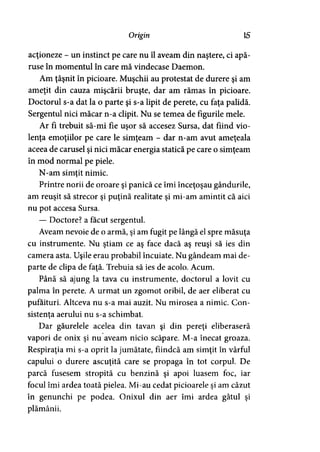 Origin 15
acţioneze - un instinct pe care nu îl aveam din naştere, ci apă­
ruse în momentul în care mă vindecase Daemon.
Am ţâşnit în picioare. Muşchii au protestat de durere şi am
ameţit din cauza mişcării bruşte, dar am rămas în picioare.
Doctorul s-a dat la o parte şi s-a lipit de perete, cu faţa palidă.
Sergentul nici măcar n-a clipit. Nu se temea de figurile mele.
Ar fi trebuit să-mi fie uşor să accesez Sursa, dat fiind vio­
lenţa emoţiilor pe care le simţeam - dar n-am avut ameţeala
aceea de carusel şi nici măcar energia statică pe care o simţeam
în mod normal pe piele.
N-am simtit nimic.9
Printre norii de oroare şi panică ce îmi înceţoşau gândurile,
am reuşit să strecor şi puţină realitate şi mi-am amintit că aici
nu pot accesa Sursa.
— Doctore? a făcut sergentul.
Aveam nevoie de o armă, şi am fugit pe lângă el spre măsuţa
cu instrumente. Nu ştiam ce aş face dacă aş reuşi să ies din
camera asta. Uşile erau probabil încuiate. Nu gândeam mai de­
parte de clipa de faţă. Trebuia să ies de acolo. Acum.
Până să ajung la tava cu instrumente, doctorul a lovit cu
palma în perete. A urmat un zgomot oribil, de aer eliberat cu
pufăituri. Altceva nu s-a mai auzit. Nu mirosea a nimic. Con­
sistenta aerului nu s-a schimbat.>
Dar găurelele acelea din tavan şi din pereţi eliberaseră
vapori de onix şi nu aveam nicio scăpare. M-a înecat groaza.
Respiraţia mi s-a oprit la jumătate, fiindcă am simţit în vârful
capului o durere ascuţită care se propaga în tot corpul. De
parcă fusesem stropită cu benzină şi apoi luasem foc, iar
focul îmi ardea toată pielea. Mi-au cedat picioarele şi am căzut
în genunchi pe podea. Onixul din aer îmi ardea gâtul şi
plămânii.
 
