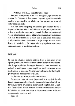 Origin 123
— Perfect, a spus el. Ai trecut testul de stres.
Era prea mult pentru mine - să ajung aici, aşa departe de
mama, de Daemon şi de tot ceea ce ştiam, apoi toate testele
acelea, şi spectacolele cu hibrizi care au urmat. Iar acum şi
asta? Era prea mult.
Am lăsat capul pe spate şi am deschis gura să urlu, dar nu a
ieşit niciun sunet. Nimic, apoi a intrat Archer, mi-a pus delicat
mâna pe umăr şi m-a scos din cameră. Dasher a spus ceva, şi
vocea lui semăna cu a unui tată mulţumit, apoi am fost scoasă
din sala de antrenament şi m-au dus în cabinetul doctorului
Roth, care mă aştepta să-mi mai ia puţin sânge. Au adus o fată
luxen să mă vindece. Au trecut minute şi apoi ore, dar eu nu
spuneam nimic şi nu simţeam nimic.
DAEMON
Să stau cu cătuşe de onix la mâini şi legat la ochi cinci ore şi
apoi băgat într-un aparat de zbor, asta nu e chiar distracţia ide­
ală, din punctul meu de vedere. Presupun că se temeau că aş
doborî avionul, ceea ce era stupid. Avionul mă ducea acolo
unde voiam să ajung eu. Nu ştiam care e locaţia, dar îmi închi­
puiam că mă duc acolo unde e Katy.
Iar dacă nu era acolo, o să fac ca toate alea.
După ce am aterizat, m-au înghesuit într-o maşină. Pe sub
banda cu care eram legat la ochi puteam distinge o lumină pu­
ternică, iar aerul era uscat şi cumva acid, vag familiar. Deşer­
tul? în cele două ore de mers cu maşina nu am mai avut nicio
îndoială că mă întorceam în locul ăla nenorocit unde mai fuse­
sem acum treisprezece ani.
Zona 51.
 
