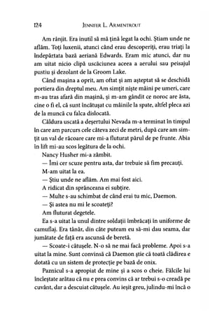 124 Jennifer L. A rmentrout
Am rânjit. Era inutil să mă ţină legat la ochi. Ştiam unde ne
aflăm. Toţi luxenii, atunci când erau descoperiţi, erau triaţi la
îndepărtata bază aeriană Edwards. Eram mic atunci, dar nu
am uitat nicio clipă uscăciunea aceea a aerului sau peisajul
pustiu şi dezolant de la Groom Lake.
Când maşina a oprit, am oftat şi am aşteptat să se deschidă
portiera din dreptul meu. Am simţit nişte mâini pe umeri, care
m-au tras afară din maşină, şi m-am gândit ce noroc are ăsta,
cine o fi el, că sunt încătuşat cu mâinile la spate, altfel pleca azi
de la muncă cu falca dislocată.
Căldura uscată a deşertului Nevada m-a terminat în timpul
în care am parcurs cele câteva zeci de metri, după care am sim­
ţit un val de răcoare care mi-a fluturat părul de pe frunte. Abia
în lift mi-au scos legătura de la ochi.
Nancy Husher mi-a zâmbit.
— îmi cer scuze pentru asta, dar trebuie să fim precauţi.
M-am uitat la ea.
— Ştiu unde ne aflăm. Am mai fost aici.
A ridicat din sprânceana ei subţire.
— Multe s-au schimbat de când erai tu mic, Daemon.
— Şi astea nu mi le scoateţi?
Am fluturat degetele.
Ea s-a uitat la unul dintre soldaţii îmbrăcaţi în uniforme de
camuflaj. Era tânăr, din câte puteam eu să-mi dau seama, dar
jumătate de faţă era ascunsă de beretă.
— Scoate-i cătuşele. N-o să ne mai facă probleme. Apoi s-a
uitat la mine. Sunt convinsă că Daemon ştie că toată clădirea e
dotată cu un sistem de protecţie pe bază de onix.
Paznicul s-a apropiat de mine şi a scos o cheie. Fălcile lui
încleştate arătau că nu e prea convins că ar trebui s-o creadă pe
cuvânt, dar a descuiat cătuşele. Au ieşit greu, julindu-mi încă o
 