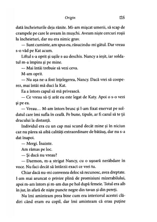 Origin 125
dată încheieturile deja rănite. Mi-am mişcat umerii, să scap de
crampele pe care le aveam în muşchi. Aveam nişte cercuri roşii
la încheieturi, dar nu era nimic grav.
— Sunt cuminte, am spus eu, răsucindu-mi gâtul. Dar vreau
s-o văd pe Kat acum.
Liftul s-a oprit şi uşile s-au deschis. Nancy a ieşit, iar solda­
tul m-a împins şi pe mine.
— Mai întâi trebuie să vezi ceva.
M-am oprit.
— Nu aşa ne-a fost înţelegerea, Nancy. Dacă vrei să coope­
rez, mai întâi mă duci la Kat.
Ea a întors capul să mă privească.
— Ce vreau să-ţi arăt eu este legat de Katy. Apoi o s-o vezi
şi pe ea.
— Vreau... M-am întors brusc şi l-am fixat enervat pe sol­
datul care îmi sufla în ceafa. Pe bune, tipule, ar fi cazul să te ţii
dracului la distanţă.
Individul era cu un cap mai scund decât mine şi în niciun
caz nu părea să aibă calităţi extraordinare de bătăuş, dar nu s-a
dat înapoi.
— Mergi. înainte.
Am rămas pe loc.
— Şi dacă nu vreau?
— Daemon, m-a strigat Nancy, cu o uşoară nerăbdare în
voce. Nu faci decât să întârzii exact ce vrei tu.
Chiar dacă nu-mi convenea deloc să recunosc, avea dreptate.
I-am mai aruncat o privire plină de promisiuni mizerabilului,
apoi m-am întors şi m-am dus pe hol după femeie. Totul era alb
în jur, în afară de nişte puncte negre din tavan şi din pereţi.
Nu îmi aminteam prea bine cum era interiorul acestei clă­
diri când eram eu copil, dar îmi aminteam că erau puţine
 