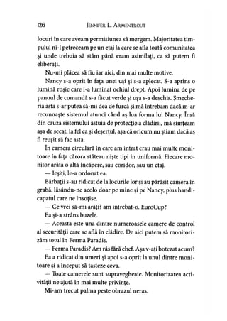 126 Jennifer L. A rmentrout
locuri în care aveam permisiunea să mergem. Majoritatea tim­
pului ni-1 petreceam pe un etaj la care se afla toată comunitatea
şi unde trebuia să stăm până eram asimilaţi, ca să putem fi
eliberaţi.9
Nu-mi plăcea să fiu iar aici, din mai multe motive.
Nancy s-a oprit în faţa unei uşi şi s-a aplecat. S-a aprins o
lumină roşie care i-a luminat ochiul drept. Apoi lumina de pe
panoul de comandă s-a făcut verde şi uşa s-a deschis. Şmeche­
ria asta s-ar putea să-mi dea de furcă şi mă întrebam dacă m-ar
recunoaşte sistemul atunci când aş lua forma lui Nancy. însă
din cauza sistemului ăstuia de protecţie a clădirii, mă simţeam
aşa de secat, la fel ca şi deşertul, aşa că oricum nu ştiam dacă aş
fi reuşit să fac asta.
în camera circulară în care am intrat erau mai multe moni­
toare în faţa cărora stăteau nişte ţipi în uniformă. Fiecare mo­
nitor arăta o altă încăpere, sau coridor, sau un etaj.
— Ieşiţi, le-a ordonat ea.
Bărbaţii s-au ridicat de la locurile lor şi au părăsit camera în
grabă, lăsându-ne acolo doar pe mine şi pe Nancy, plus handi­
capatul care ne însoţise.
— Ce vrei să-mi arăţi? am întrebat-o. EuroCup?
Ea şi-a strâns buzele.
— Aceasta este una dintre numeroasele camere de control
al securităţii care se află în clădire. De aici putem să monitori­
zăm totul în Ferma Paradis.
— Ferma Paradis? Am râs fără chef. Aşa v-aţi botezat acum?
Ea a ridicat din umeri şi apoi s-a oprit la unul dintre moni­
toare şi a început să tasteze ceva.
— Toate camerele sunt supravegheate. Monitorizarea acti­
vităţii ne ajută în mai multe privinţe.
Mi-am trecut palma peste obrazul neras.
 