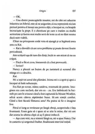 Origin 127
-O K .
— Una dintre preocupările noastre, ori de câte ori aducem
înăuntru un hibrid, este să ne asigurăm că nu reprezintă niciun
pericol pentru el însuşi sau pentru alţii, a început ea, cu braţele
încrucişate la piept. E o chestiune pe care o tratăm cu multă
seriozitate şi facem mai multe serii de teste ca să ne dăm seama
dacă sunt viabili.
Chiar nu pricepeam unde voia să ajungă şi ce legătură avea
asta cu Kat.
— Kat a dovedit că are ceva probleme şi poate deveni foarte
periculoasă.
Am scrâşnit aşa de tare din dinţi, încât m-am mirat că nu au
crăpat.
— Dacă a făcut ceva, înseamnă că a fost provocată.
— Serios?
Nancy a plesnit un buton de pe tastatură şi ecranul din
stânga ei s-a deschis.
Kat.
Mi-a ieşit tot aerul din plămâni. Inima mi s-a oprit şi apoi a
început să bată nebuneşte.
Era Kat pe ecran, stătea undeva, rezemată de perete. Ima­
ginea era cam neclară, dar era ea - ea. Era îmbrăcată în hai­
nele pe care le avusese când a fost capturată la Mount Weather,
adică acum câteva săptămâni bune. M-am simţit confuz.
Când a fost făcută filmarea asta? Nu putea să fie o imagine
live.
Părul ei lung se revărsase pe lângă obraji, acoperindu-i faţa
frumoasă. Eram gata să-i spun să se uite la mine, dar mi-am
dat seama în ultima clipă că aş fi părut imbecil.
— Aşa cum vezi, nu e nimeni lângă ea, mi-a spus Nancy. Dar
în cameră e şi sergentul Dasher. Realizează interviul iniţial.
 