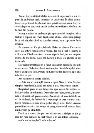 128 Jennifer L. Armentrout
Brusc, Katy a ridicat bărbia sus, a sărit în picioare şi s-a re­
pezit la un bărbat înalt, îmbrăcat în uniformă. în clipa urmă­
toare s-a prăbuşit la pământ. Am privit oripilat cum Katy se
zvârcoleşte pe jos, apoi un alt bărbat în uniformă desface un
furtun din perete.
Nancy a apăsat pe un buton şi a apărut o altă imagine. Mi-a
trebuit o clipă să-mi revin după şocul ultimei scene şi să pricep
la ce mă uit, dar când mi-am dat seama, m-a cuprins o furie
imensă.
Pe ecran erau Kat şi scârba de Blake, se băteau. Ea s-a ră­
sucit şi a întins mâna spre o veioză, dar el i-a luat-o înainte şi
a blocat-o. Când am văzut cum se repede la el, mi s-a umplut
inima de mândrie. Asta era Kitten a mea, cu gheare şi cu
toate cele.
Dar scena următoare m-a făcut să caut un mod de a ieşi din
camera asta. Blake i-a blocat lovitura, i-a răsucit braţul şi a în-
tors-o cu spatele la el. Pe faţa lui Kat se vedea durerea, apoi el a
trântit-o pe pat.
Am văzut roşu în faţa ochilor.
— Asta nu se întâmplă acum, a spus Nancy calm. S-a în­
tâmplat mai demult, când am adus-o aici. Nu are nici sonor.
Respirând greu, m-am întors iar spre ecran. Se luptau, iar
Blake era clar că o domină. Dar ea încă se lupta, totuşi, încovo­
iată şi chircită sub greutatea lui. Am simţit că sunt izbit de un
val de violenţă, de furie şi de o neputinţă pe care n-o mai sim­
ţisem niciodată şi care avea gustul sângelui lui Blake. Aveam
pumnii încleştaţi şi îmi venea să sparg monitorul, măcar, dacă
nu îl aveam pe el în faţă.
După ce a tras-o din pat, am văzut cum o târăşte pe jos şi
iese din raza camerei de luat vederi şi m-am întors la Nancy.
— Ce s-a întâmplat? Unde a dus-o?
 