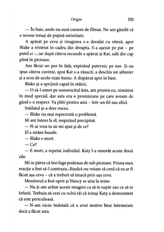 Origin 129
— în baie, unde nu sunt camere de filmat. Ne-am gândit că
e nevoie totuşi de puţină intimitate.
A apăsat pe ceva şi imaginea s-a derulat cu viteză, apoi
Blake a reintrat în cadru din dreapta. S-a aşezat pe pat - pe
patul ei -, iar după câteva secunde a apărut şi Kat, udă din cap
până în picioare.
Am făcut un pas în faţă, expirând puternic pe nas. Şi-au
spus câteva cuvinte, apoi Kat s-a răsucit, ă deschis un şifonier
şi a scos de acolo nişte haine. A dispărut apoi în baie.
Blake şi-a sprijinit capul în mâini.
— O să-l omor pe nenorocitul ăsta, am promis eu, nimănui
în mod special, dar asta era o promisiune pe care aveam de
gând s-o respect. Va plăti pentru asta - într-un fel sau altul.
Soldatul şi-a dres vocea.
— Blake nu mai reprezintă o problemă.
M-am întors la el, respirând precipitat.
— N-ai vrea tu să-mi spui şi de ce?
El a strâns buzele.
— Blake e mort.
— Ce?
— E mort, a repetat individul. Katy l-a omorât acum două
zile.
Mi se părea că îmi fuge podeaua de sub picioare. Prima mea
reacţie a fost să-l contrazic, fiindcă nu voiam să cred că ea ar fi
făcut aşa ceva - că a trebuit să treacă prin aşa ceva.
Monitorul a fost oprit şi Nancy se uita la mine.
— Nu ţi-am arătat aceste imagini ca să te supăr sau ca să te
înfurii. Trebuia să vezi cu ochii tăi că totuşi Katy a demonstrat
că este periculoasă.
— N-am nicio îndoială că a avut motive bine întemeiate
dacă a făcut asta.
 