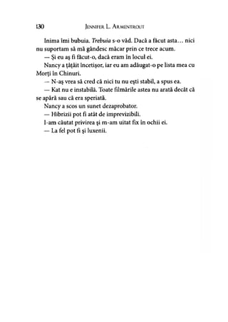 130 Jennifer. L. A rmentrout
Inima îmi bubuia. Trebuia s-o văd. Dacă a făcut asta... nici
nu suportam să mă gândesc măcar prin ce trece acum.
— Şi eu aş fi facut-o, dacă eram în locul ei.
Nancy a ţâţâit încetişor, iar eu am adăugat-o pe lista mea cu
Morţi în Chinuri.y
— N-aş vrea să cred că nici tu nu eşti stabil, a spus ea.
— Kat nu e instabilă. Toate filmările astea nu arată decât că
se apără sau că era speriată.
Nancy a scos un sunet dezaprobator.
— Hibrizii pot fi atât de imprevizibili.
I-am căutat privirea şi m-am uitat fix în ochii ei.
— La fel pot fi şi luxenii.
 