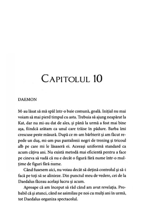 Capitolul 10
DAEMON
M-au lăsat să mă spăl într-o baie comună, goală. Iniţial nu mai
voiam să mai pierd timpul cu asta. Trebuia să ajung neapărat la
Kat, dar nu mi-au dat de ales, şi până la urmă a fost mai bine
aşa, fiindcă arătam ca unul care trăise în pădure. Barba îmi
crescuse peste măsură. După ce m-am bărbierit şi am făcut re­
pede un duş, mi-am pus pantalonii negri de trening şi tricoul
alb pe care mi le lăsaseră ei. Aceeaşi uniformă standard ca
acum câţiva ani. Nu există metodă mai eficientă pentru a face
pe cineva să vadă că nu e decât o figură fără nume într-o mul­
ţime de figuri fără nume.
Când fusesem aici, nu voiau decât să deţină controlul şi să-i
facă pe toţi să se alinieze. Din punctul meu de vedere, cei de la
Daedalus făceau acelaşi lucru şi acum.
Aproape că am început să râd când am avut revelaţia. Pro­
babil că şi atunci, când ne asimilau pe noi cu mulţi ani în urmă,
tot Daedalus organiza spectacolul.
 