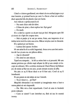 132 Jennifer L. A rmentrout
Când s-a întors gardianul, am văzut că era acelaşi jegos ca şi
mai înainte, şi primul lucru pe care l-a făcut a fost să verifice
dacă aparatul ăla de plastic mai are lamă.
Am ridicat o sprânceană la el.
— Nu sunt chiar atât de idiot.
— E bine de ştiut, a fost replica lui. Eşti gata?
— De mult.
El s-a dat la o parte ca să pot ieşi pe hol. Mergeam spre lift
şi ziceai că e lipit de coapsa mea.
— Mai ai puţin şi te sui pe mine, frate, am impresia că ar
trebui să te invit la cină, sau ceva. Măcar să ştiu cum te cheamă.
El a apăsat pe un buton.
— Lumea îmi spune Archer.
M-am uitat la el cu ochii îngustaţi. Avea ceva care îmi amin­
tea de Luc şi asta nu-mi plăcea deloc.
— Aşa te cheamă?
— De când m-am născut.
Tipul era simpatic... la fel ca mine într-o zi proastă. Mi-am
mutat privirea pe cifrele roşii afişate în lift şi am simţit că în­
cepe să coboare. Mi s-a strâns stomacul. Dacă Nancy îşi bătuse
joc de mine şi Kat nu era aici, acum aveam ocazia să aflu.
Nu ştiu ce aş fi făcut dacă n-ar fi fost aici. Cred că aş fi
înnebunit.
N-am putut să mă abţin să nu-1 întreb:
— Tu ai văzut-o... pe Kat?
Muşchii obrazului i-au tresărit şi imaginaţia mea a luat-o
razna până să-mi răspundă.
— Da. Mie mi-a fost repartizată. Cred că asta te încântă
peste măsură.
— Cum se simte? l-am întrebat eu, fără să iau în seamă
ironia.
 