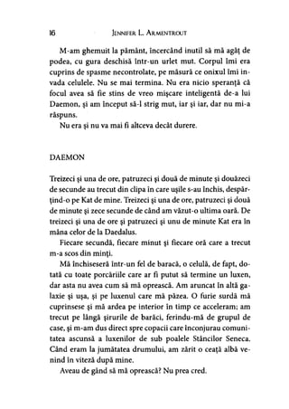 16 Jennifer L. A rmentrout
M-am ghemuit la pământ, încercând inutil să mă agăţ de
podea, cu gura deschisă într-un urlet mut. Corpul îmi era
cuprins de spasme necontrolate, pe măsură ce onixul îmi in­
vada celulele. Nu se mai termina. Nu era nicio speranţă că
focul avea să fie stins de vreo mişcare inteligentă de-a lui
Daemon, şi am început să-l strig mut, iar şi iar, dar nu mi-a
răspuns.
Nu era şi nu va mai fi altceva decât durere.
DAEMON
Treizeci şi una de ore, patruzeci şi două de minute şi douăzeci
de secunde au trecut din clipa în care uşile s-au închis, despăr-
ţind-o pe Kat de mine. Treizeci şi una de ore, patruzeci şi două
de minute şi zece secunde de când am văzut-o ultima oară. De
treizeci şi una de ore şi patruzeci şi unu de minute Kat era în
mâna celor de la Daedalus.
Fiecare secundă, fiecare minut şi fiecare oră care a trecut
m-a scos din minţi.
Mă închiseseră într-un fel de baracă, o celulă, de fapt, do­
tată cu toate porcăriile care ar fi putut să termine un luxen,
dar asta nu avea cum să mă oprească. Am aruncat în altă ga­
laxie şi uşa, şi pe luxenul care mă păzea. O furie surdă mă
cuprinsese şi mă ardea pe interior în timp ce acceleram; am
trecut pe lângă şirurile de barăci, ferindu-mă de grupul de
case, şi m-am dus direct spre copacii care înconjurau comuni­
tatea ascunsă a luxenilor de sub poalele Stâncilor Seneca.
Când eram la jumătatea drumului, am zărit o ceaţă albă ve­
nind în viteză după mine.
Aveau de gând să mă oprească? Nu prea cred.
 